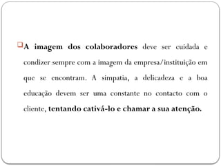 A imagem dos colaboradores deve ser cuidada e
condizer sempre com a imagem da empresa/instituição em
que se encontram. A simpatia, a delicadeza e a boa
educação devem ser uma constante no contacto com o
cliente, tentando cativá-lo e chamar a sua atenção.
 