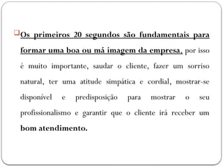 Os primeiros 20 segundos são fundamentais para
formar uma boa ou má imagem da empresa, por isso
é muito importante, saudar o cliente, fazer um sorriso
natural, ter uma atitude simpática e cordial, mostrar-se
disponível e predisposição para mostrar o seu
profissionalismo e garantir que o cliente irá receber um
bom atendimento.
 