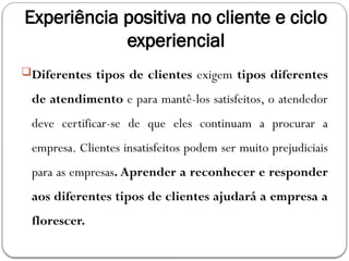 Experiência positiva no cliente e ciclo
experiencial
Diferentes tipos de clientes exigem tipos diferentes
de atendimento e para mantê-los satisfeitos, o atendedor
deve certificar-se de que eles continuam a procurar a
empresa. Clientes insatisfeitos podem ser muito prejudiciais
para as empresas. Aprender a reconhecer e responder
aos diferentes tipos de clientes ajudará a empresa a
florescer.
 
