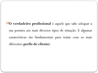 O verdadeiro profissional é aquele que sabe adequar a
sua postura aos mais diversos tipos de situação. E algumas
caraterísticas são fundamentais para tratar com os mais
diferentes perfis de cliente:
 