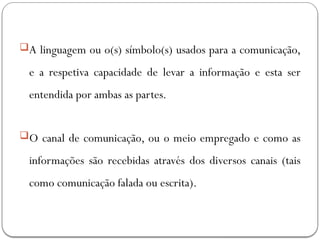 A linguagem ou o(s) símbolo(s) usados para a comunicação,
e a respetiva capacidade de levar a informação e esta ser
entendida por ambas as partes.
O canal de comunicação, ou o meio empregado e como as
informações são recebidas através dos diversos canais (tais
como comunicação falada ou escrita).
 