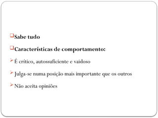 Sabe tudo
Características de comportamento:
É crítico, autossuficiente e vaidoso
Julga-se numa posição mais importante que os outros
Não aceita opiniões
 