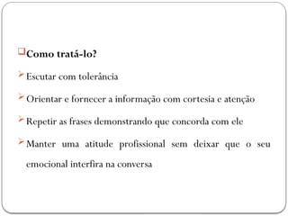 Como tratá-lo?
Escutar com tolerância
Orientar e fornecer a informação com cortesia e atenção
Repetir as frases demonstrando que concorda com ele
Manter uma atitude profissional sem deixar que o seu
emocional interfira na conversa
 