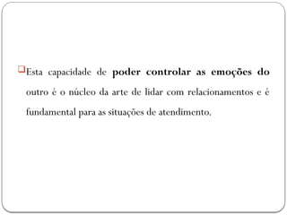 Esta capacidade de poder controlar as emoções do
outro é o núcleo da arte de lidar com relacionamentos e é
fundamental para as situações de atendimento.
 