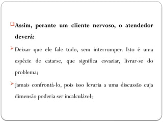 Assim, perante um cliente nervoso, o atendedor
deverá:
Deixar que ele fale tudo, sem interromper. Isto é uma
espécie de catarse, que significa esvaziar, livrar-se do
problema;
Jamais confrontá-lo, pois isso levaria a uma discussão cuja
dimensão poderia ser incalculável;
 