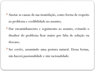 Anotar as causas da sua insatisfação, como forma de respeito
ao problema e credibilidade no assunto;
Dar encaminhamento e seguimento ao assunto, evitando o
dissabor do problema ficar maior por falta de solução ou
descaso;
Ser cortês, assumindo uma postura natural. Dessa forma,
não haverá passionalidade e sim racionalidade.
 