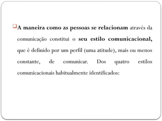 A maneira como as pessoas se relacionam através da
comunicação constitui o seu estilo comunicacional,
que é definido por um perfil (uma atitude), mais ou menos
constante, de comunicar. Dos quatro estilos
comunicacionais habitualmente identificados:
 