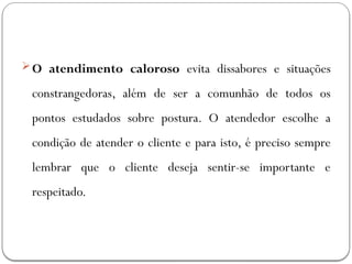 O atendimento caloroso evita dissabores e situações
constrangedoras, além de ser a comunhão de todos os
pontos estudados sobre postura. O atendedor escolhe a
condição de atender o cliente e para isto, é preciso sempre
lembrar que o cliente deseja sentir-se importante e
respeitado.
 