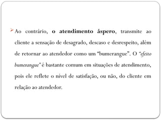 Ao contrário, o atendimento áspero, transmite ao
cliente a sensação de desagrado, descaso e desrespeito, além
de retornar ao atendedor como um “bumerangue”. O “efeito
bumerangue” é bastante comum em situações de atendimento,
pois ele reflete o nível de satisfação, ou não, do cliente em
relação ao atendedor.
 