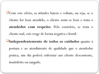 Com este efeito, as atitudes batem e voltam, ou seja, se o
cliente for bem atendido, o cliente sente-se bem e trata o
atendedor com respeito. Pelo contrário, se trata o
cliente mal, este reage de forma negativa e hostil.
Independentemente de todos os cuidados quanto à
postura e ao atendimento de qualidade que o atendedor
pratica, um dia poderá enfrentar um cliente descontente,
insatisfeito ou zangado.
 