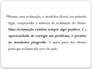 Perante uma reclamação, o atendedor deverá, em primeiro
lugar, compreender a natureza da reclamação do cliente.
Uma reclamação contém sempre algo positivo. É a
oportunidade de corrigir um problema, e permite
ao atendedor progredir. A maior parte dos clientes
pensa que reclamar não serve de nada.
 