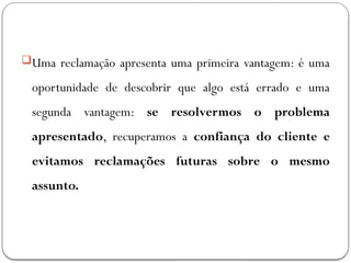 Uma reclamação apresenta uma primeira vantagem: é uma
oportunidade de descobrir que algo está errado e uma
segunda vantagem: se resolvermos o problema
apresentado, recuperamos a confiança do cliente e
evitamos reclamações futuras sobre o mesmo
assunto.
 