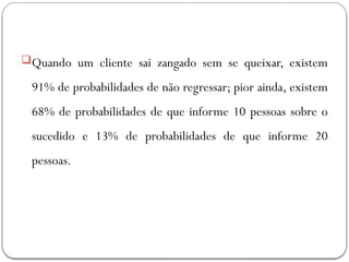 Quando um cliente sai zangado sem se queixar, existem
91% de probabilidades de não regressar; pior ainda, existem
68% de probabilidades de que informe 10 pessoas sobre o
sucedido e 13% de probabilidades de que informe 20
pessoas.
 