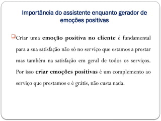 Importância do assistente enquanto gerador de
emoções positivas
Criar uma emoção positiva no cliente é fundamental
para a sua satisfação não só no serviço que estamos a prestar
mas também na satisfação em geral de todos os serviços.
Por isso criar emoções positivas é um complemento ao
serviço que prestamos e é grátis, não custa nada.
 