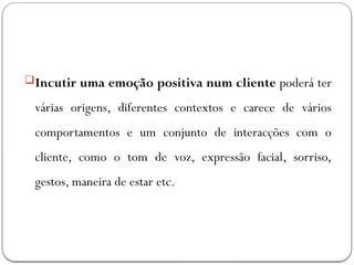 Incutir uma emoção positiva num cliente poderá ter
várias origens, diferentes contextos e carece de vários
comportamentos e um conjunto de interacções com o
cliente, como o tom de voz, expressão facial, sorriso,
gestos, maneira de estar etc.
 