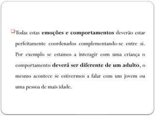 Todas estas emoções e comportamentos deverão estar
perfeitamente coordenados complementando-se entre si.
Por exemplo se estamos a interagir com uma criança o
comportamento deverá ser diferente de um adulto, o
mesmo acontece se estivermos a falar com um jovem ou
uma pessoa de mais idade.
 