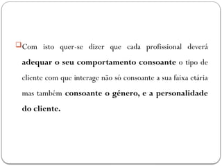 Com isto quer-se dizer que cada profissional deverá
adequar o seu comportamento consoante o tipo de
cliente com que interage não só consoante a sua faixa etária
mas também consoante o género, e a personalidade
do cliente.
 
