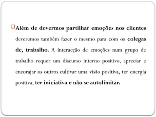 Além de devermos partilhar emoções nos clientes
deveremos também fazer o mesmo para com os colegas
de, trabalho. A interacção de emoções num grupo de
trabalho requer um discurso interno positivo, apreciar e
encorajar os outros cultivar uma visão positiva, ter energia
positiva, ter iniciativa e não se autolimitar.
 