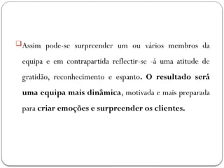 Assim pode-se surpreender um ou vários membros da
equipa e em contrapartida reflectir-se -á uma atitude de
gratidão, reconhecimento e espanto. O resultado será
uma equipa mais dinâmica, motivada e mais preparada
para criar emoções e surpreender os clientes.
 