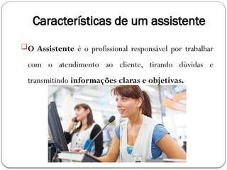 Características de um assistente
O Assistente é o profissional responsável por trabalhar
com o atendimento ao cliente, tirando dúvidas e
transmitindo informações claras e objetivas.
 