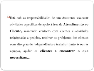 Está sob as responsabilidades de um Assistente executar
atividades específicas de apoio à área de Atendimento ao
Cliente, mantendo contacto com clientes e atividades
relacionadas a pedidos, resolver os problemas dos clientes
com alto grau de independência e trabalhar junto às outras
equipas, ajudar os clientes a encontrar o que
necessitam…
 
