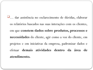 … dar assistência no esclarecimento de dúvidas, elaborar
os relatórios baseados nas suas interações com os clientes,
em que constem dados sobre produtos, processos e
necessidades do cliente, agir como a voz do cliente, em
projetos e em iniciativas da empresa, padronizar dados e
efetuar demais atividades dentro da área de
atendimento.
 