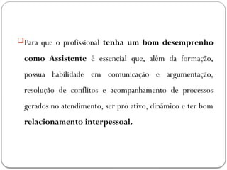 Para que o profissional tenha um bom desemprenho
como Assistente é essencial que, além da formação,
possua habilidade em comunicação e argumentação,
resolução de conflitos e acompanhamento de processos
gerados no atendimento, ser pró ativo, dinâmico e ter bom
relacionamento interpessoal.
 