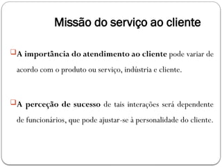 Missão do serviço ao cliente
A importância do atendimento ao cliente pode variar de
acordo com o produto ou serviço, indústria e cliente.
A perceção de sucesso de tais interações será dependente
de funcionários, que pode ajustar-se à personalidade do cliente.
 