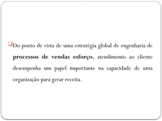 Do ponto de vista de uma estratégia global de engenharia de
processos de vendas esforço, atendimento ao cliente
desempenha um papel importante na capacidade de uma
organização para gerar receita.
 