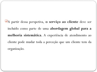 A partir dessa perspetiva, o serviço ao cliente deve ser
incluído como parte de uma abordagem global para a
melhoria sistemática. A experiência de atendimento ao
cliente pode mudar toda a perceção que um cliente tem da
organização.
 