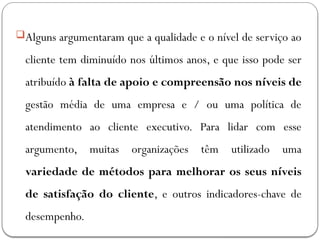 Alguns argumentaram que a qualidade e o nível de serviço ao
cliente tem diminuído nos últimos anos, e que isso pode ser
atribuído à falta de apoio e compreensão nos níveis de
gestão média de uma empresa e / ou uma política de
atendimento ao cliente executivo. Para lidar com esse
argumento, muitas organizações têm utilizado uma
variedade de métodos para melhorar os seus níveis
de satisfação do cliente, e outros indicadores-chave de
desempenho.
 