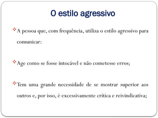 O estilo agressivo
A pessoa que, com frequência, utiliza o estilo agressivo para
comunicar:
Age como se fosse intocável e não cometesse erros;
Tem uma grande necessidade de se mostrar superior aos
outros e, por isso, é excessivamente crítica e reivindicativa;
 