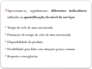 Apresentam-se, seguidamente, diferentes indicadores
utilizados na quantificação do nível de serviço:
Tempo de ciclo de uma encomenda
Flutuações do tempo de ciclo de uma encomenda
Disponibilidade do produto
Flexibilidade para lidar com situações pouco comuns
Resposta a emergências
 