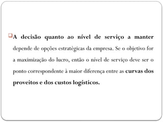 A decisão quanto ao nível de serviço a manter
depende de opções estratégicas da empresa. Se o objetivo for
a maximização do lucro, então o nível de serviço deve ser o
ponto correspondente à maior diferença entre as curvas dos
proveitos e dos custos logísticos.
 