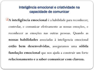 Inteligência emocional e criatividade na
capacidade de comunicar
A inteligência emocional é a habilidade para reconhecer,
controlar, e comunicar efetivamente as nossas emoções, e
reconhecer as emoções nas outras pessoas. Quando as
nossas habilidades associadas à inteligencia emocional
estão bem desenvolvidas, asseguramos uma sólida
fundação emocional que nos ajuda a construir um forte
relacionamento e a saber comunicar com clareza.
 