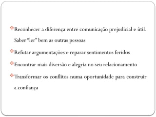 Reconhecer a diferença entre comunicação prejudicial e útil.
Saber “ler” bem as outras pessoas
Refutar argumentações e reparar sentimentos feridos
Encontrar mais diversão e alegria no seu relacionamento
Transformar os conflitos numa oportunidade para construir
a confiança
 