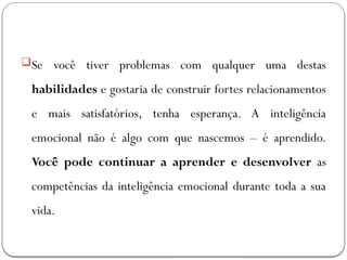 Se você tiver problemas com qualquer uma destas
habilidades e gostaria de construir fortes relacionamentos
e mais satisfatórios, tenha esperança. A inteligência
emocional não é algo com que nascemos – é aprendido.
Você pode continuar a aprender e desenvolver as
competências da inteligência emocional durante toda a sua
vida.
 
