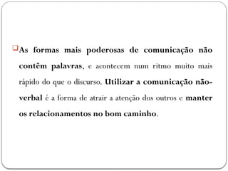 As formas mais poderosas de comunicação não
contêm palavras, e acontecem num ritmo muito mais
rápido do que o discurso. Utilizar a comunicação não-
verbal é a forma de atrair a atenção dos outros e manter
os relacionamentos no bom caminho.
 