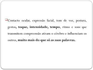 Contacto ocular, expressão facial, tom de voz, postura,
gestos, toque, intensidade, tempo, ritmo e sons que
transmitem compreensão ativam o cérebro e influenciam os
outros, muito mais do que só as suas palavras.
 