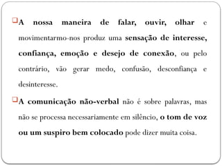 A nossa maneira de falar, ouvir, olhar e
movimentarmo-nos produz uma sensação de interesse,
confiança, emoção e desejo de conexão, ou pelo
contrário, vão gerar medo, confusão, desconfiança e
desinteresse.
A comunicação não-verbal não é sobre palavras, mas
não se processa necessariamente em silêncio, o tom de voz
ou um suspiro bem colocado pode dizer muita coisa.
 