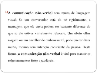 A comunicação não-verbal tem muito de linguagem
visual. Se um conversador está de pé rigidamente, a
mensagem que ele envia podem ser bastante diferente do
que se ele estiver visivelmente relaxado. Um óbvio olhar
rasgado ou um encolher de ombros subtil, pode querer dizer
muito, mesmo sem intenção consciente da pessoa. Desta
forma, a comunicação não-verbal é vital para manter os
relacionamentos forte e saudáveis.
 