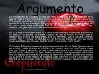 •
           Argumento
    La protagonista de la historia es Isabella Marie Swan, una joven de diecisiete años
    que se muda a Forks Washington, después de que su madre se vuelve a casar con
    Phil, jugador de béisbol, que es su nuevo padrastro; y debido al trabajo de éste viaja
    constantemente, por esa razón Bella decide vivir con Charlie, su padre, para que así
    su madre pueda viajar al lado de Phil. En el colegio conoce a Eric, Mike, Tyler,
    Jessica, y Ángela, que se convierten en sus nuevos amigos.

•   En su primer día de clases Bella ve a cinco estudiantes que le llaman la atención por
    su belleza y su palidez. Se sientan alejados de todo el mundo, no tienen apenas
    relación con el resto de estudiantes. Son los hermanos Cullen: Edward, Emmett,
    Jasper, Alice y Rosalie. En realidad no son hermanos biológicos, sino que todos
    fueron adoptados por el doctor Carlisle Cullen y su esposa, Esme Cullen.

•   Entre ellos, Edward es quien capta rápidamente la atención de Bella. Su atención va
    en aumento, hasta alcanzar su máximo punto cuando descubre que Edward posee
    una gran fuerza y velocidad; ya que cuando Bella está a punto de morir aplastada
    por un coche, conducido por Tyler, Edward le salva la vida apareciendo junto a ella
    con una rapidez sobrenatural y parando el coche con la mano, cuando este estaba
    en su coche a varios metros de distancia. Este incidente la lleva a sospechar de
    Edward, ya que no puede creer que alguien “humano” pueda ser capaz de hacer algo
    así.
 