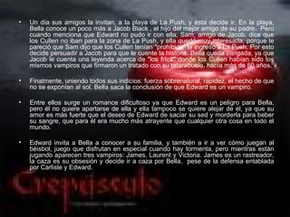 •   Un día sus amigos la invitan, a la playa de La Push, y ésta decide ir. En la playa,
    Bella conoce un poco más a Jacob Black , el hijo del mejor amigo de su padre. Pero
    cuando menciona que Edward no pudo ir con ella; Sam, amigo de Jacob, dice que
    los Cullen no iban para la zona de La Push, y ella quedó muy interesada, porque le
    pareció que Sam dijo que los Cullen tenían "prohibido" el ingreso a La Push. Por esto
    decide persuadir a Jacob para que le cuente la historia. Bella queda intrigada, ya que
    Jacob le cuenta una leyenda acerca de "los fríos" donde los Cullen habían sido los
    mismos vampiros que firmaron un tratado con su tatarabuelo, hacía más de 50 años.

•   Finalmente, uniendo todos sus indicios: fuerza sobrenatural, rapidez, el hecho de que
    no se exponían al sol. Bella saca la conclusión de que Edward es un vampiro.

•   Entre ellos surge un romance dificultoso ya que Edward es un peligro para Bella,
    pero él no quiere apartarse de ella y ella tampoco se quiere alejar de él, ya que su
    amor es más fuerte que el deseo de Edward de saciar su sed y morderla para beber
    su sangre, que para él era mucho más atrayente que cualquier otra cosa en todo el
    mundo.

•   Edward invita a Bella a conocer a su familia, y también a ir a ver cómo juegan al
    béisbol, juego que disfrutan en especial cuando hay tormenta, pero mientras están
    jugando aparecen tres vampiros: James, Laurent y Victoria. James es un rastreador,
    la caza es su obsesión y decide ir a caza por Bella, pese de la defensa entablada
    por Carlisle y Edward.
 