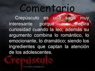 Comentario
   Crepúsculo es una saga muy
interesante porque me inspira
curiosidad cuando la leo; además su
argumento combina lo romántico, lo
emocionante, lo dramático; siendo los
ingredientes que captan la atención
de los adolescentes.
 
