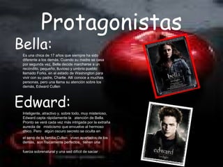 Protagonistas
Bella:
 Es una chica de 17 años que siempre ha sido
 diferente a los demás. Cuando su madre se casa
 por segunda vez, Bella decide marcharse a un
 recóndito, pequeño, lluvioso y umbrío pueblo
 llamado Forks, en el estado de Washington para
 vivir con su padre, Charlie. Allí conoce a muchas
 personas, pero una llama su atención sobre los
 demás, Edward Cullen




Edward:
 Inteligente, atractivo y, sobre todo, muy misterioso,
 Edward capta rápidamente la atención de Bella.
 Pronto se verá cada vez más intrigada por la extraña
 aureola de misticismo que envuelve al hermoso
 chico. Pero algún oscuro secreto se oculta en
 el seno de la familia Cullen: viven apartados de los
 demás, son físicamente perfectos, tienen una

 fuerza sobrenatural y una sed difícil de saciar.
 