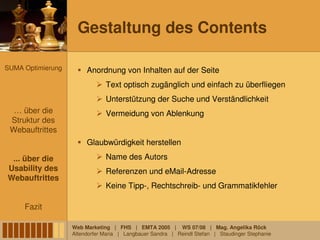 Gestaltung des Contents

SUMA Optimierung        Anordnung von Inhalten auf der Seite
                               Text optisch zugänglich und einfach zu überfliegen
                               Unterstützung der Suche und Verständlichkeit
  … über die                   Vermeidung von Ablenkung
 Struktur des
 Webauftrittes
                        Glaubwürdigkeit herstellen

 ... über die                  Name des Autors
Usability des                  Referenzen und eMail-Adresse
Webauftrittes
                               Keine Tipp-, Rechtschreib- und Grammatikfehler

     Fazit

                   Web Marketing | FHS | EMTA 2005 | WS 07/08 | Mag. Angelika Röck
                   Altendorfer Maria | Langbauer Sandra | Reindl Stefan | Staudinger Stephanie
 
