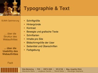Typographie & Text

SUMA Optimierung        Schriftgröße
                        Hintergründe
                        Kontrast
                        Bewegte und grafische Texte
  … über die
 Struktur des           Schriftarten
 Webauftrittes          Inhalte pro Site
                        Bildschirmgröße der User
                        Seitentitel und Überschriften
 ... über die
                        Farbgebung
Usability des
Webauftrittes


     Fazit

                   Web Marketing | FHS | EMTA 2005 | WS 07/08 | Mag. Angelika Röck
                   Altendorfer Maria | Langbauer Sandra | Reindl Stefan | Staudinger Stephanie
 