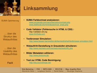 Linksammlung

SUMA Optimierung        SUMA Farbkontrast analysieren:
                            www.juicystudio.com/services/colourcontrast.php
                            www.webforall.info/html/deutsch/col_analy.php

                        Code Validator (Fehlersuche in HTML & CSS) :
                            http://validator.w3.org
  … über die                www.htmlhelp.com
 Struktur des
 Webauftrittes          Textbrowser Simulation:
                            http://www.besser-barrierefrei.de/barrierefreiheit/textbrowser-simulation.html

                        Webauftritt-Darstellung in Graustufen simulieren:
  ... über die              http://www.vischeck.com/vischeck/vischeckURL.php
 Usability des
                        Bilder Metadaten editieren:
 Webauftrittes              http://www.photome.de/

                        Tool zur HTML Code Bereinigung:
     Fazit                  http://tidy.sourceforge.net/


                   Web Marketing | FHS | EMTA 2005 | WS 07/08 | Mag. Angelika Röck
                   Altendorfer Maria | Langbauer Sandra | Reindl Stefan | Staudinger Stephanie
 