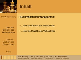 Inhalt

SUMA Optimierung     Suchmaschinenmanagement


                       ... über die Struktur des Webauftrittes
 … über die
 … über die
Struktur des
 Struktur des
                       ... über die Usability des Webauftrittes
Webauftrittes
Webauftrittes


  ... über die
 Usability des
 Webauftrittes


     Fazit

                   Web Marketing | FHS | EMTA 2005 | WS 07/08 | Mag. Angelika Röck
                   Altendorfer Maria | Langbauer Sandra | Reindl Stefan | Staudinger Stephanie
 