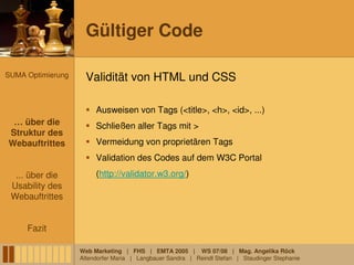 Gültiger Code

SUMA Optimierung     Validität von HTML und CSS

                        Ausweisen von Tags (<title>, <h>, <id>, ...)
 … über die
 … über die             Schließen aller Tags mit >
Struktur des
 Struktur des
Webauftrittes
Webauftrittes           Vermeidung von proprietären Tags
                        Validation des Codes auf dem W3C Portal
  ... über die          (http://validator.w3.org/)
 Usability des
 Webauftrittes


     Fazit

                   Web Marketing | FHS | EMTA 2005 | WS 07/08 | Mag. Angelika Röck
                   Altendorfer Maria | Langbauer Sandra | Reindl Stefan | Staudinger Stephanie
 
